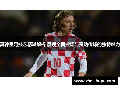 莫德里奇技艺精湛解析 展现全面控场与灵动传球的独特魅力