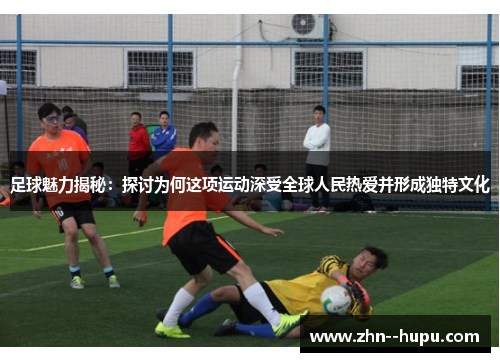 足球魅力揭秘:探讨为何这项运动深受全球人民热爱并形成独特文化 足球魅力揭秘:探讨为何这项运动深受全球人民热爱并形成独特文化
