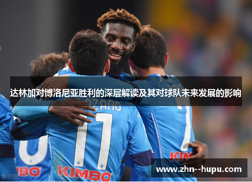 达林加对博洛尼亚胜利的深层解读及其对球队未来发展的影响 达林加对博洛尼亚胜利的深层解读及其对球队未来发展的影响