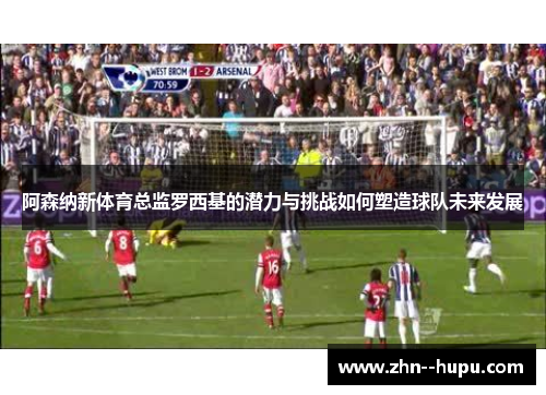 阿森纳新体育总监罗西基的潜力与挑战如何塑造球队未来发展