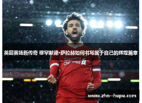 英超赛场新传奇 穆罕默德·萨拉赫如何书写属于自己的辉煌篇章 英超赛场新传奇 穆罕默德·萨拉赫如何书写属于自己的辉煌篇章