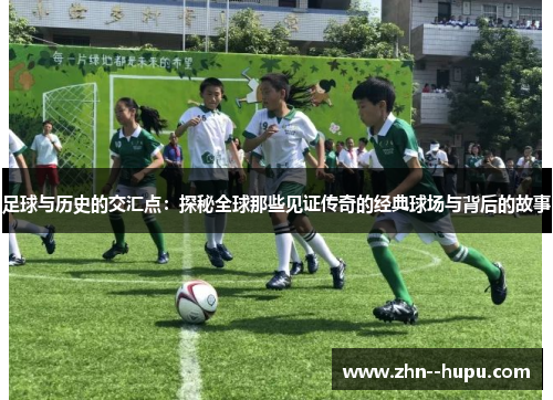 足球与历史的交汇点:探秘全球那些见证传奇的经典球场与背后的故事 足球与历史的交汇点:探秘全球那些见证传奇的经典球场与背后的故事