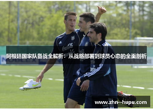阿根廷国家队备战全解析:从战略部署到球员心态的全面剖析 阿根廷国家队备战全解析:从战略部署到球员心态的全面剖析