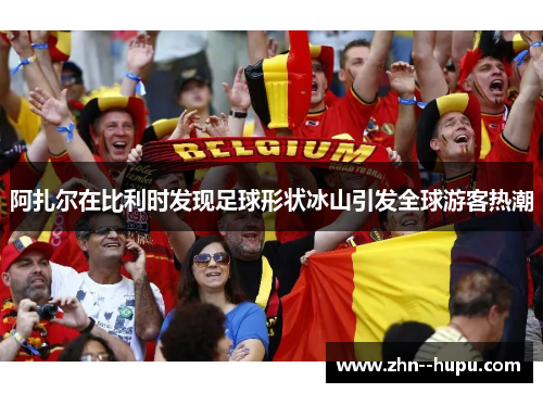 阿扎尔在比利时发现足球形状冰山引发全球游客热潮 阿扎尔在比利时发现足球形状冰山引发全球游客热潮