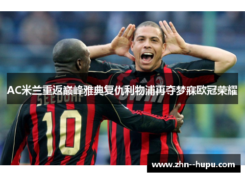 AC米兰重返巅峰雅典复仇利物浦再夺梦寐欧冠荣耀 AC米兰重返巅峰雅典复仇利物浦再夺梦寐欧冠荣耀