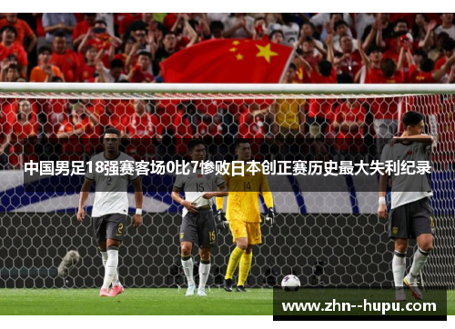 中国男足18强赛客场0比7惨败日本创正赛历史最大失利纪录