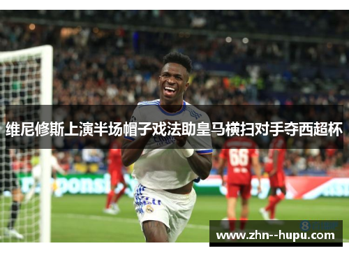 维尼修斯上演半场帽子戏法助皇马横扫对手夺西超杯